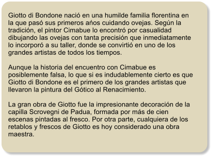 Giotto di Bondone naci� en una humilde familia florentina en la que pas� sus primeros ańos cuidando ovejas. Seg�n la tradici�n, el pintor Cimabue lo encontr� por casualidad dibujando las ovejas con tanta precisi�n que inmediatamente lo incorpor� a su taller, donde se convirti� en uno de los grandes artistas de todos los tiempos.  Aunque la historia del encuentro con Cimabue es posiblemente falsa, lo que si es indudablemente cierto es que Giotto di Bondone es el primero de los grandes artistas que llevaron la pintura del G�tico al Renacimiento.  La gran obra de Giotto fue la impresionante decoraci�n de la capilla Scrovegni de Padua, formada por m�s de cien escenas pintadas al fresco. Por otra parte, cualquiera de los retablos y frescos de Giotto es hoy considerado una obra maestra.